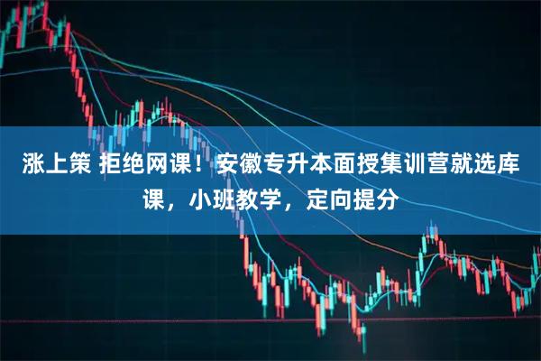 涨上策 拒绝网课！安徽专升本面授集训营就选库课，小班教学，定向提分