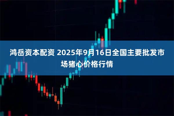 鸿岳资本配资 2025年9月16日全国主要批发市场猪心价格行情