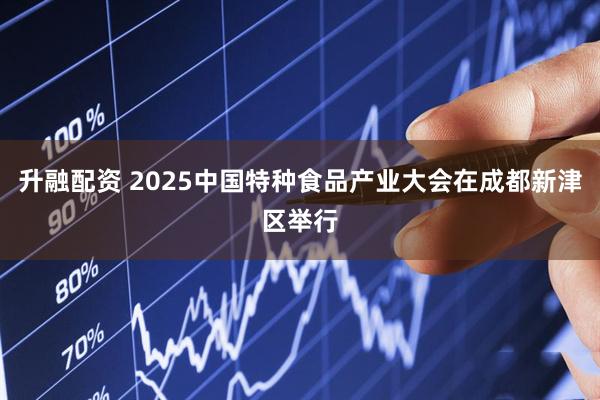 升融配资 2025中国特种食品产业大会在成都新津区举行