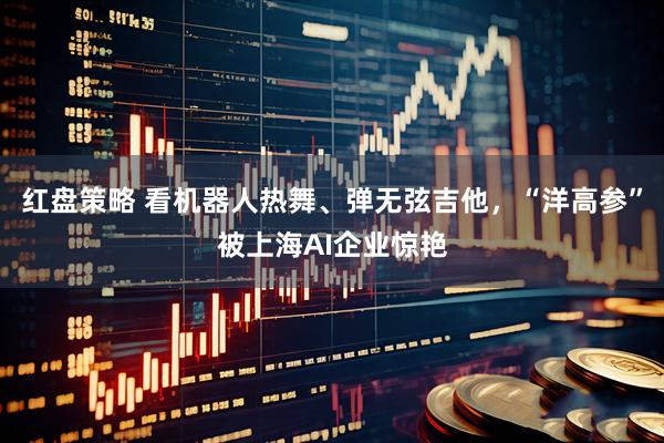 红盘策略 看机器人热舞、弹无弦吉他，“洋高参”被上海AI企业惊艳