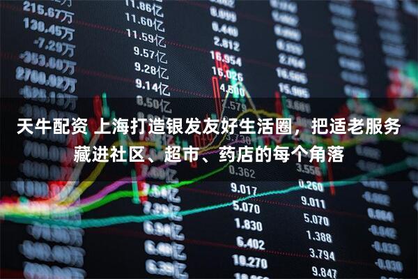 天牛配资 上海打造银发友好生活圈，把适老服务藏进社区、超市、药店的每个角落
