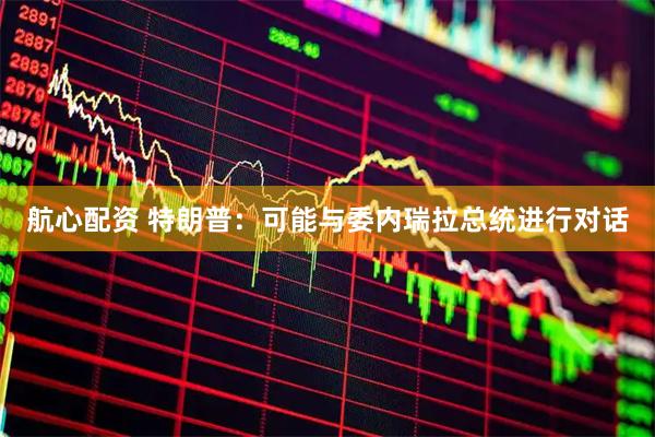 航心配资 特朗普：可能与委内瑞拉总统进行对话