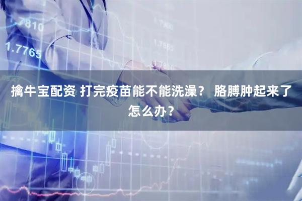 擒牛宝配资 打完疫苗能不能洗澡？ 胳膊肿起来了怎么办？