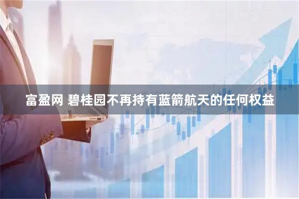 富盈网 碧桂园不再持有蓝箭航天的任何权益