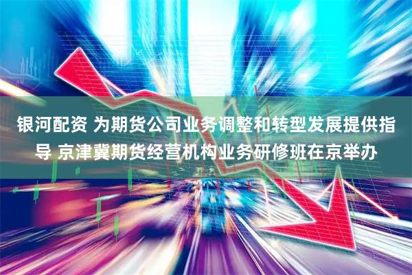 银河配资 为期货公司业务调整和转型发展提供指导 京津冀期货经营机构业务研修班在京举办