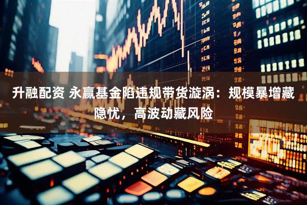 升融配资 永赢基金陷违规带货漩涡：规模暴增藏隐忧，高波动藏风险