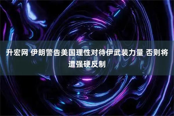 升宏网 伊朗警告美国理性对待伊武装力量 否则将遭强硬反制
