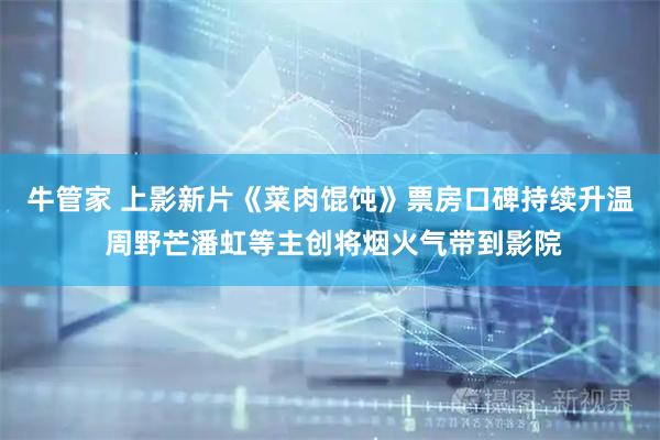 牛管家 上影新片《菜肉馄饨》票房口碑持续升温 周野芒潘虹等主创将烟火气带到影院