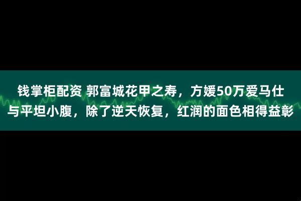 钱掌柜配资 郭富城花甲之寿，方媛50万爱马仕与平坦小腹，除了逆天恢复，红润的面色相得益彰