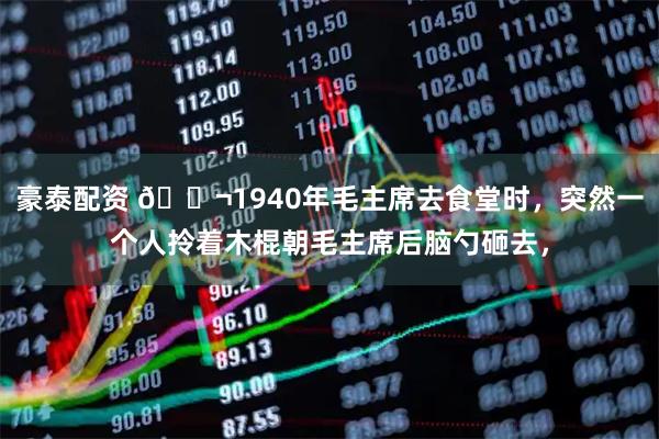 豪泰配资 🌬1940年毛主席去食堂时，突然一个人拎着木棍朝毛主席后脑勺砸去，