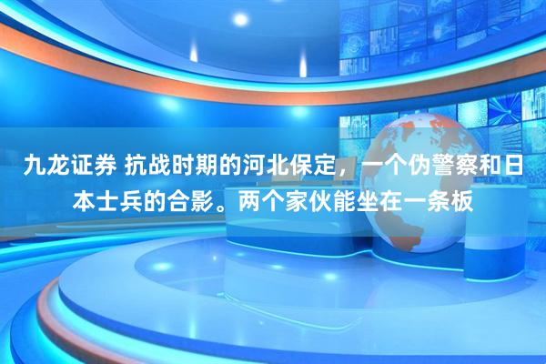 九龙证券 抗战时期的河北保定，一个伪警察和日本士兵的合影。两个家伙能坐在一条板